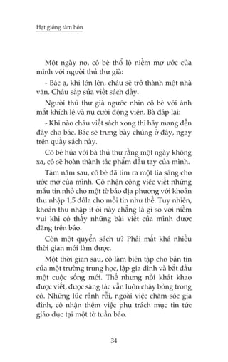 Haåt giöëng têm höìn

Möåt ngaây noå, cö beá thöí löå niïìm mú ûúác cuãa
mònh vúái ngûúâi thuã thû giaâ:
- Baác aå, khi lúán lïn, chaáu seä trúã thaânh möåt nhaâ
vùn. Chaáu sùæp sûãa viïët saách àêëy.
Ngûúâi thuã thû giaâ ngûúác nhòn cö beá vúái aánh
mùæt khñch lïå vaâ nuå cûúâi àöång viïn. Baâ àaáp laåi:
- Khi naâo chaáu viïët saách xong thò haäy mang àïën
àêy cho baác. Baác seä trûng baây chuáng úã àêy, ngay
trïn quêìy saách naây.
Cö beá hûáa vúái baâ thuã thû rùçng möåt ngaây khöng
xa, cö seä hoaân thaânh taác phêím àêìu tay cuãa mònh.
Taám nùm sau, cö beá àaä tòm ra möåt tia saáng cho
ûúác mú cuãa mònh. Cö nhêån cöng viïåc viïët nhûäng
mêíu tin nhoã cho möåt túâ baáo àõa phûúng vúái khoaãn
thu nhêåp 1,5 àöla cho möîi tin nhû thïë. Tuy nhiïn,
khoaãn thu nhêåp ñt oãi naây chùèng laâ gò so vúái niïìm
vui khi cö thêëy nhûäng baâi viïët cuãa mònh àûúåc
àùng trïn baáo.
Coân möåt quyïín saách û? Phaãi mêët khaá nhiïìu
thúâi gian múái laâm àûúåc.
Möåt thúâi gian sau, cö laâm biïn têåp cho baãn tin
cuãa möåt trûúâng trung hoåc, lêåp gia àònh vaâ bùæt àêìu
möåt cuöåc söëng múái. Thïë nhûng nöîi khaát khao
àûúåc viïët, àûúåc saáng taác vêîn luön chaáy boãng trong
cö. Nhûäng luác raãnh röîi, ngoaâi viïåc chùm soác gia
àònh, cö nhêån thïm viïåc phuå traách muåc tin tûác
giaáo duåc taåi möåt túâ tuêìn baáo.

34

 