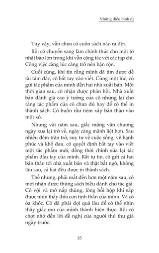Nhûäng àiïìu bònh dõ

Tuy vêåy, vêîn chûa coá cuöën saách naâo ra àúâi.
Röìi cö chuyïín sang laâm chñnh thûác cho möåt túâ
nhêåt baáo lúán trong khi vêîn cöång taác vúái caác taåp chñ.
Cöng viïåc caâng luác caâng trúã nïn bêån röån.
Cuöëi cuâng, khi tin rùçng mònh àaä tòm àûúåc àïì
taâi têm àùæc, cö bùæt tay vaâo viïët. Cuâng möåt luác, cö
gûãi taác phêím cuãa mònh àïën hai nhaâ xuêët baãn. Möåt
thúâi gian sau, cö nhêån àûúåc phaãn höìi. Nhaâ xuêët
baãn àaánh giaá cao yá tûúãng cuãa cö nhûng laåi cho
rùçng taác phêím cuãa cö chûa àuã hay àïí coá thïí in
thaânh saách. Cö buöìn rêìu neám xêëp baãn thaão vaâo
möåt xoá.
Nhûng vaâi nùm sau, giêëc möång vùn chûúng
ngaây xûa laåi trúã vïì, ngaây caâng maänh liïåt hún. Sau
nhiïìu àïm trùn trúã, suy tû vïì cuöåc söëng, vïì haånh
phuác vaâ khöí àau, cö quyïët àõnh bùæt tay vaâo viïët
möåt taác phêím múái, àöìng thúâi chónh sûãa laåi taác
phêím àêìu tay cuãa mònh. Rêët tûå tin, cö gûãi caã hai
baãn thaão túái nhaâ xuêët baãn vaâ thêåt bêët ngúâ, khöng
lêu sau, caã hai àïìu àûúåc in thaânh saách.
Thïë nhûng, phaãi mêët àïën hún möåt nùm sau, cö
múái nhêån àûúåc thuâng saách biïëu daânh cho taác giaã.
Cö vöåi vaä múã nùæp thuâng, loâng höìi höåp khi sùæp
àûúåc nhòn thêëy àûáa con tinh thêìn cuãa mònh. Vaâ cö
oâa khoác. Cö àaä phaãi àúåi quaá lêu àïí coá thïí nhòn
thêëy giêëc mú cuãa mònh thaânh hiïån thûåc. Röìi cö
chúåt nhúá àïën lúâi àïì nghõ cuãa ngûúâi thuã thû giaâ
ngaây trûúác.
35

 