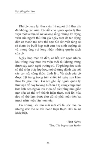 Haåt giöëng têm höìn

Khi cö quay laåi thû viïån thò ngûúâi thuã thû giaâ
àaä khöng coân nûäa. Cö viïët cho ngûúâi quaãn lyá thû
viïån möåt laá thû, kïí roä vúái öng rùçng nhûäng lúâi àöång
viïn cuãa ngûúâi thuã thû giaâ ngaây xûa àaä taác àöång
àïën cö maånh meä nhû thïë naâo. Cö coân viïët rùçng cö
seä tham dûå buöíi hoåp mùåt cûåu hoåc sinh trûúâng cuä
vaâ mong öng vui loâng nhêån nhûäng quyïín saách
cuãa cö.
Ngaây hoåp mùåt àaä àïën, cö hïët sûác ngaåc nhiïn
khi tröng thêëy möåt thû viïån múái rêët khang trang
àûúåc xêy caånh ngöi trûúâng cuä. Tûâ phoâng àoåc saách
coá thïí nhòn thêëy lúáp hoåc, núi cö tûâng àaánh vêåt vúái
caác con söë, cöng thûác, àõnh lyá... Vaâ saách cuãa cö
àûúåc àùåt trang troång trïn chiïëc kïå ngaây xûa keâm
theo lúâi giúái thiïåu. Cö öm ghò lêëy ngûúâi quaãn lyá
thû viïån àïí baây toã loâng biïët ún. Hoå cuâng chuåp möåt
bûác aãnh bïn ngoaâi thû viïån àïí biïët rùçng moåi giêëc
mú àïìu coá thïí trúã thaânh hiïån thûåc, moåi lúâi hûáa
àïìu coá thïí laâm àûúåc cho duâ coá phaãi mêët àïën ba
mûúi nùm hoùåc lêu hún nûäa.
Coá nhûäng ûúác mú maäi maäi chó laâ ûúác mú, coá
nhûäng ûúác mú seä trúã thaânh hiïån thûåc. Àêu laâ sûå
khaác biïåt.
- First News
Theo The Inspiration Stories

36

 