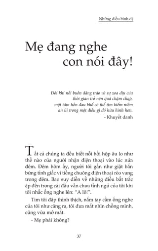 Nhûäng àiïìu bònh dõ

Meå àang nghe
con noái àêy!
Àöi khi nöîi buöìn dêng traâo vaâ sûå xoa dõu cuãa
thúâi gian trúã nïn quaá chêåm chaåp,
möåt têm höìn àau khöí coá thïí tòm kiïëm niïìm
an uãi trong möåt àiïìu gò àoá hûäu hònh hún.
- Khuyïët danh

T

êët caã chuáng ta àïìu biïët nöîi höìi höåp êu lo nhû
thïë naâo cuãa ngûúâi nhêån àiïån thoaåi vaâo luác nûãa
àïm. Àïm höm êëy, ngûúâi töi gêìn nhû giêåt bùæn
bûâng tónh giêëc vò tiïëng chuöng àiïån thoaåi reáo vang
trong àïm. Bao suy diïîn vïì nhûäng àiïìu bêët trùæc
êåp àïën trong caái àêìu vêîn chûa tónh nguã cuãa töi khi
töi nhêëc öëng nghe lïn: “A lö!”.
Tim töi àêåp thònh thõch, nùæm tay cêìm öëng nghe
cuãa töi nhû cùng ra, töi àûa mùæt nhòn chöìng mònh,
cuäng vûâa múã mùæt.
- Meå phaãi khöng?
37

 