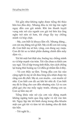 Haåt giöëng têm höìn

Töi gêìn nhû khöng nghe àûúåc tiïëng thò thaâo
bïn kia àêìu dêy. Nhûng àêìu oác töi lêåp tûác nghô
ngay àïën con gaái mònh. Khi êm thanh tuyïåt
voång nûác núã cuãa ngûúâi con gaái treã bïn kia öëng
nghe trúã nïn roä hún, töi chuåp lêëy tay chöìng
mònh vaâ boáp chùåt.
- Meå, con biïët laâ khuya lùæm röìi. Nhûng àûâng...
con xin meå àûâng noái gò hïët. Meå cûá àïí con noái xong
àaä. Con biïët meå seä hoãi, vêng, con àang say rûúåu.
Con àaä laái xe ra khoãi phêìn àûúâng chñnh àïën mêëy
dùåm vaâ...
Töi hñt möåt húi thêåt sêu, buöng tay chöìng mònh
ra vaâ boáp maånh vaâo traán. Töi vêîn chûa ra khoãi cún
say nguã. Töi cöë têåp trung tinh thêìn, tòm caách chöëng
laåi traång thaái hoaãng súå. Coá àiïìu gò nhêìm lêîn úã àêy.
- Vaâ con thêëy súå lùæm. Trong àêìu con luác naâo
cuäng nghô laâ meå seä rêët àau loâng nïëu nhêån àûúåc tin
rùçng con àaä chïët. Meå úi, con muöën... con muöën vïì
nhaâ. Con biïët con àaä sai khi boã nhaâ ài. Con biïët
meå àaä lo lùæng cho con àïën nhûúâng naâo. Leä ra con
phaãi goåi cho meå mêëy ngaây trûúác, nhûng con súå.
Con súå lùæm meå úi!
Tiïëng khoác nûác núã cuãa cún xuác àöång maånh
khöng ngûâng tuön qua öëng nghe vaâ roát vaâo tim
töi. Ngay lêåp tûác töi hònh dung trong àêìu khuön
mùåt con gaái töi vaâ têm trñ töi dûúâng nhû àaä tónh
taáo hùèn.
- Töi nghô laâ...
38

 