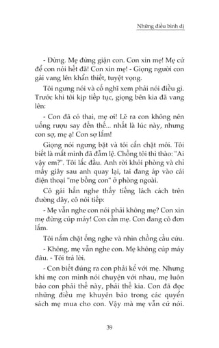 Nhûäng àiïìu bònh dõ

- Àûâng. Meå àûâng giêån con. Con xin meå! Meå cûá
àïí con noái hïët àaä! Con xin meå! - Gioång ngûúâi con
gaái vang lïn khêín thiïët, tuyïåt voång.
Töi ngûng noái vaâ cöë nghô xem phaãi noái àiïìu gò.
Trûúác khi töi kõp tiïëp tuåc, gioång bïn kia àaä vang
lïn:
- Con àaä coá thai, meå úi! Leä ra con khöng nïn
uöëng rûúåu say àïën thïë... nhêët laâ luác naây, nhûng
con súå, meå aå! Con súå lùæm!
Gioång noái ngûng bùåt vaâ töi cùæn chùåt möi. Töi
biïët laâ mùæt mònh àaä àêîm lïå. Chöìng töi thò thaâo: "Ai
vêåy em?". Töi lùæc àêìu. Anh rúâi khoãi phoâng vaâ chó
mêëy giêy sau anh quay laåi, tai àang aáp vaâo caái
àiïån thoaåi "meå böìng con" úã phoâng ngoaâi.
Cö gaái hùèn nghe thêëy tiïëng laách caách trïn
àûúâng dêy, cö noái tiïëp:
- Meå vêîn nghe con noái phaãi khöng meå? Con xin
meå àûâng cuáp maáy! Con cêìn meå. Con àang cö àún
lùæm.
Töi nùæm chùåt öëng nghe vaâ nhòn chöìng cêìu cûáu.
- Khöng, meå vêîn nghe con. Meå khöng cuáp maáy
àêu. - Töi traã lúâi.
- Con biïët àuáng ra con phaãi kïí vúái meå. Nhûng
khi meå con mònh noái chuyïån vúái nhau, meå luön
baão con phaãi thïë naây, phaãi thïë kia. Con àaä àoåc
nhûäng àiïìu meå khuyïn baão trong caác quyïín
saách meå mua cho con. Vêåy maâ meå vêîn cûá noái.

39

 