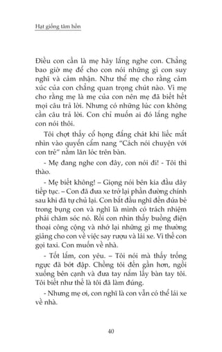 Haåt giöëng têm höìn

Àiïìu con cêìn laâ meå haäy lùæng nghe con. Chùèng
bao giúâ meå àïí cho con noái nhûäng gò con suy
nghô vaâ caãm nhêån. Nhû thïí meå cho rùçng caãm
xuác cuãa con chùèng quan troång chuát naâo. Vò meå
cho rùçng meå laâ meå cuãa con nïn meå àaä biïët hïët
moåi cêu traã lúâi. Nhûng coá nhûäng luác con khöng
cêìn cêu traã lúâi. Con chó muöën ai àoá lùæng nghe
con noái thöi.
Töi chúåt thêëy cöí hoång àùæng chaát khi liïëc mùæt
nhòn vaâo quyïín cêím nang “Caách noái chuyïån vúái
con treã” nùçm lùn loác trïn baân.
- Meå àang nghe con àêy, con noái ài! - Töi thò
thaâo.
- Meå biïët khöng! – Gioång noái bïn kia àêìu dêy
tiïëp tuåc. – Con àaä àûa xe trúã laåi phêìn àûúâng chñnh
sau khi àaä tûå chuã laåi. Con bùæt àêìu nghô àïën àûáa beá
trong buång con vaâ nghô laâ mònh coá traách nhiïåm
phaãi chùm soác noá. Röìi con nhòn thêëy buöìng àiïån
thoaåi cöng cöång vaâ nhúá laåi nhûäng gò meå thûúâng
giaãng cho con vïì viïåc say rûúåu vaâ laái xe. Vò thïë con
goåi taxi. Con muöën vïì nhaâ.
- Töët lùæm, con yïu. – Töi noái maâ thêëy tröëng
ngûåc àaä búát àêåp. Chöìng töi àïën gêìn hún, ngöìi
xuöëng bïn caånh vaâ àûa tay nùæm lêëy baân tay töi.
Töi biïët nhû thïë laâ töi àaä laâm àuáng.
- Nhûng meå úi, con nghô laâ con vêîn coá thïí laái xe
vïì nhaâ.

40

 