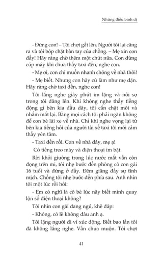 Nhûäng àiïìu bònh dõ

- Àûâng con! – Töi chúåt gùæt lïn. Ngûúâi töi laåi cùng
ra vaâ töi boáp chùåt baân tay cuãa chöìng. – Meå xin con
àêëy! Haäy raáng chúâ thïm möåt chuát nûäa. Con àûâng
cuáp maáy khi chûa thêëy taxi àïën, nghe con.
- Meå úi, con chó muöën nhanh choáng vïì nhaâ thöi!
- Meå biïët. Nhûng con haäy cûá laâm nhû meå dùån.
Haäy raáng chúâ taxi àïën, nghe con!
Töi lùæng nghe giêy phuát im lùång vaâ nöîi súå
trong töi dêng lïn. Khi khöng nghe thêëy tiïëng
àöång gò bïn kia àêìu dêy, töi cùæn chùåt möi vaâ
nhùæm mùæt laåi. Bùçng moåi caách töi phaãi ngùn khöng
àïí con beá laái xe vïì nhaâ. Chó khi nghe voång laåi tûâ
bïn kia tiïëng hoãi cuãa ngûúâi taâi xïë taxi töi múái caãm
thêëy yïn têm.
- Taxi àïën röìi. Con vïì nhaâ àêy, meå aå!
Coá tiïëng treo maáy vaâ àiïån thoaåi im bùåt.
Rúâi khoãi giûúâng trong luác nûúác mùæt vêîn coân
àoång trïn mi, töi nheå bûúác àïën phoâng cö con gaái
16 tuöíi vaâ àûáng úã àêëy. Àïm giùng àêìy sûå tônh
mõch. Chöìng töi nheå bûúác àïën phña sau. Anh nhòn
töi möåt luác röìi hoãi:
- Em coá nghô laâ cö beá luác naäy biïët mònh quay
löån söë àiïån thoaåi khöng?
Töi nhòn con gaái àang nguã, kheä àaáp:
- Khöng, coá leä khöng àêu anh aå.
Töi lùång ngûúâi ài vò xuác àöång. Biïët bao lêìn töi
àaä khöng lùæng nghe. Vêîn chûa muöån. Töi chúåt
41

 