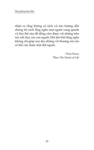 Haåt giöëng têm höìn

nhêån ra rùçng khöng coá saách vúã naâo hûúáng dêîn
chuáng töi caách lùæng nghe moåi ngûúâi xung quanh
vaâ laâm thïë naâo àïí àöìng caãm àûúåc vúái nhûäng trùn
trúã, nöîi àau cuãa con ngûúâi. Àöi khi biïët lùæng nghe
khöng chó giuáp xoa dõu nhûäng vïët thûúng maâ coân
coá thïí cûáu àûúåc möåt àúâi ngûúâi.
- First News
Theo The Stories of Life

42

 