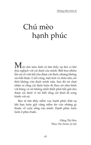 Nhûäng àiïìu bònh dõ

Chuá meâo
haånh phuác

M

öåt chuá meâo tònh cúâ tòm thêëy sûå thuá võ khi
àuâa nghõch vúái caái àuöi cuãa mònh. Biïët bao nhiïu
lêìn noá cöë vúân bùæt cho àûúåc caái àuöi, nhûng khöng
sao bùæt àûúåc. Cuöëi cuâng, mïåt moãi vaâ chaán naãn, noá
thöi khöng vúân àuöi mònh nûäa. Sau àoá noá chúåt
nhêån ra rùçng caái àuöi luön ài theo noá nhû hònh
vúái boáng vaâ noá khöng nhêët thiïët phaãi bùæt giûä cho
àûúåc caái àuöi vò noá biïët rùçng caái àuöi ài song
haânh vúái noá.
Baån seä tòm thêëy niïìm vui, haånh phuác thêåt sûå
khi baån luön giûä vûäng niïìm tin vaâo nhûäng gò
thuöåc vïì cuöåc söëng cuãa mònh. Haånh phuác luön
luön úã phña trûúác.
- Àùång Thõ Hoâa
Theo The Stories of Life

43

 