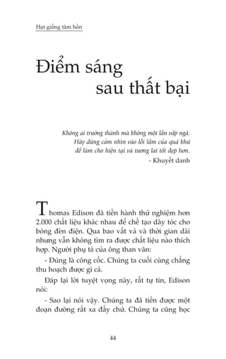 Haåt giöëng têm höìn

Àiïím saáng
sau thêët baåi
Khöng ai trûúãng thaânh maâ khöng möåt lêìn vêëp ngaä.
Haäy duäng caãm nhòn vaâo löîi lêìm cuãa quaá khûá
àïí laâm cho hiïån taåi vaâ tûúng lai töët àeåp hún.
- Khuyïët danh

T

homas Edison àaä tiïën haânh thûã nghiïåm hún
2.000 chêët liïåu khaác nhau àïí chïë taåo dêy toác cho
boáng àeân àiïån. Qua bao vêët vaã vaâ thúâi gian daâi
nhûng vêîn khöng tòm ra àûúåc chêët liïåu naâo thñch
húåp. Ngûúâi phuå taá cuãa öng than vaän:
- Àuáng laâ cöng cöëc. Chuáng ta cuöëi cuâng chùèng
thu hoaåch àûúåc gò caã.
Àaáp laåi lúâi tuyïåt voång naây, rêët tûå tin, Edison
noái:
- Sao laåi noái vêåy. Chuáng ta àaä tiïën àûúåc möåt
àoaån àûúâng rêët xa àêëy chûá. Chuáng ta cuäng hoåc

44

 
