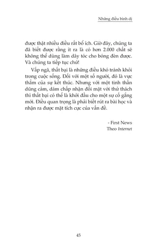 Nhûäng àiïìu bònh dõ

àûúåc thêåt nhiïìu àiïìu rêët böí ñch. Giúâ àêy, chuáng ta
àaä biïët àûúåc rùçng ñt ra laâ coá hún 2.000 chêët seä
khöng thïí duâng laâm dêy toác cho boáng àeân àûúåc.
Vaâ chuáng ta tiïëp tuåc chûá!
Vêëp ngaä, thêët baåi laâ nhûäng àiïìu khoá traánh khoãi
trong cuöåc söëng. Àöëi vúái möåt söë ngûúâi, àoá laâ vûåc
thùèm cuãa sûå kïët thuác. Nhûng vúái möåt tinh thêìn
duäng caãm, daám chêëp nhêån àöëi mùåt vúái thûã thaách
thò thêët baåi coá thïí laâ khúãi àêìu cho möåt sûå cöë gùæng
múái. Àiïìu quan troång laâ phaãi biïët ruát ra baâi hoåc vaâ
nhêån ra àûúåc mùåt tñch cûåc cuãa vêën àïì.
- First News
Theo Internet

45

 