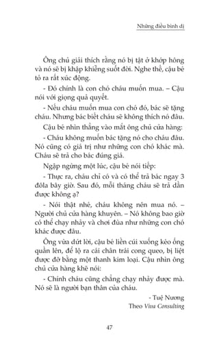 Nhûäng àiïìu bònh dõ

Öng chuã giaãi thñch rùçng noá bõ têåt úã khúáp höng
vaâ noá seä bõ khêåp khiïîng suöët àúâi. Nghe thïë, cêåu beá
toã ra rêët xuác àöång.
- Àoá chñnh laâ con choá chaáu muöën mua. – Cêåu
noái vúái gioång quaã quyïët.
- Nïëu chaáu muöën mua con choá àoá, baác seä tùång
chaáu. Nhûng baác biïët chaáu seä khöng thñch noá àêu.
Cêåu beá nhòn thùèng vaâo mùæt öng chuã cûãa haâng:
- Chaáu khöng muöën baác tùång noá cho chaáu àêu.
Noá cuäng coá giaá trõ nhû nhûäng con choá khaác maâ.
Chaáu seä traã cho baác àuáng giaá.
Ngêåp ngûâng möåt luác, cêåu beá noái tiïëp:
- Thûåc ra, chaáu chó coá vaâ coá thïí traã baác ngay 3
àöla bêy giúâ. Sau àoá, möîi thaáng chaáu seä traã dêìn
àûúåc khöng aå?
- Noái thêåt nheá, chaáu khöng nïn mua noá. –
Ngûúâi chuã cûãa haâng khuyïn. – Noá khöng bao giúâ
coá thïí chaåy nhaãy vaâ chúi àuâa nhû nhûäng con choá
khaác àûúåc àêu.
Öng vûâa dûát lúâi, cêåu beá liïìn cuái xuöëng keáo öëng
quêìn lïn, àïí löå ra caái chên traái cong queo, bõ liïåt
àûúåc àúä bùçng möåt thanh kim loaåi. Cêåu nhòn öng
chuã cûãa haâng kheä noái:
- Chñnh chaáu cuäng chùèng chaåy nhaãy àûúåc maâ.
Noá seä laâ ngûúâi baån thên cuãa chaáu.
- Tuïå Nûúng
Theo Viva Consulting
47

 
