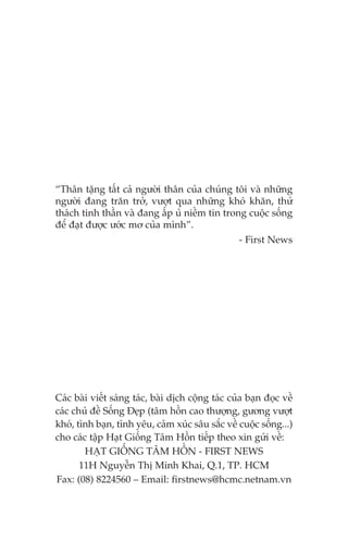 “Thên tùång têët caã ngûúâi thên cuãa chuáng töi vaâ nhûäng
ngûúâi àang trùn trúã, vûúåt qua nhûäng khoá khùn, thûã
thaách tinh thêìn vaâ àang êëp uã niïìm tin trong cuöåc söëng
àïí àaåt àûúåc ûúác mú cuãa mònh”.
- First News

Caác baâi viïët saáng taác, baâi dõch cöång taác cuãa baån àoåc vïì
caác chuã àïì Söëng Àeåp (têm höìn cao thûúång, gûúng vûúåt
khoá, tònh baån, tònh yïu, caãm xuác sêu sùæc vïì cuöåc söëng...)
cho caác têåp Haåt Giöëng Têm Höìn tiïëp theo xin gûãi vïì:
HAÅT GIÖËNG TÊM HÖÌN - FIRST NEWS
11H Nguyïîn Thõ Minh Khai, Q.1, TP. HCM
Fax: (08) 8224560 – Email: firstnews@hcmc.netnam.vn

 