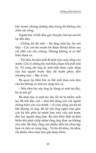 Nhûäng àiïìu bònh dõ

baãy mûúi, nhûng dûúâng nhû trong baâ khöng coân
chuát sûác söëng.
Ngûúâi baác sô bùæt àêìu gúåi chuyïån, hoãi taåi sao baâ
laåi àïën àêy.
- Chöìng töi àaä mêët. – Im lùång möåt luác, baâ noái
tiïëp. – Caác con töi muöën töi àûúåc khuêy khoãa sau
caái chïët cuãa cha chuáng. Nhûng khöng ai coá thïí
hiïíu àûúåc caã.
- Töi hiïíu baâ nhû mêët ài möåt nûãa cuöåc söëng cuãa
mònh. Chó coá chöìng baâ múái hiïíu àûúåc nöîi mêët maát
êëy. Vaâ cuäng chó öng êëy múái biïët àûúåc cuöåc söëng
cuãa hai ngûúâi trûúác àêy àaä haånh phuác àïën
nhûúâng naâo. – Baác sô noái.
Baâ quay laåi nhòn baác sô, àöi mùæt maâu nêu àen
cuãa baâ khöng coá möåt tia saáng naâo caã.
- Nïëu nhû luác naây öng êëy àang coá mùåt taåi àêy,
baâ seä noái gò?
Baâ nhòn baác sô möåt luác lêu röìi tûâ tûâ nhùæm mùæt
laåi. Baâ bùæt àêìu noái – nhû thïí àang noái vúái ngûúâi
chöìng thên yïu cuãa mònh – vïì cuöåc söëng cuãa baâ tûâ
khi khöng coá öng. Baâ kïí cho öng nghe caãm giaác
cuãa baâ khi phaãi tûå mònh laâm moåi viïåc maâ trûúác
àêy hai ngûúâi cuâng laâm. Baâ caãm thêëy thêåt sûå khoá
khùn khi phaãi chêëp nhêån rùçng öng thûåc sûå khöng
coân nûäa. Baâ thêëy rùçng coân nhiïìu àiïìu baâ chûa kõp
laâm vaâ chia seã cuâng öng... Vaâ baâ àaä khoác, baâ khoác
rêët nhiïìu nhû chûa bao giúâ àûúåc khoác.

49

 