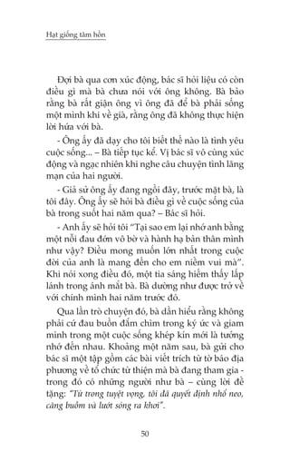 Haåt giöëng têm höìn

Àúåi baâ qua cún xuác àöång, baác sô hoãi liïåu coá coân
àiïìu gò maâ baâ chûa noái vúái öng khöng. Baâ baão
rùçng baâ rêët giêån öng vò öng àaä àïí baâ phaãi söëng
möåt mònh khi vïì giaâ, rùçng öng àaä khöng thûåc hiïån
lúâi hûáa vúái baâ.
- Öng êëy àaä daåy cho töi biïët thïë naâo laâ tònh yïu
cuöåc söëng... – Baâ tiïëp tuåc kïí. Võ baác sô vö cuâng xuác
àöång vaâ ngaåc nhiïn khi nghe cêu chuyïån tònh laäng
maån cuãa hai ngûúâi.
- Giaã sûã öng êëy àang ngöìi àêy, trûúác mùåt baâ, laâ
töi àêy. Öng êëy seä hoãi baâ àiïìu gò vïì cuöåc söëng cuãa
baâ trong suöët hai nùm qua? – Baác sô hoãi.
- Anh êëy seä hoãi töi “Taåi sao em laåi nhúá anh bùçng
möåt nöîi àau àúán vö búâ vaâ haânh haå baãn thên mònh
nhû vêåy? Àiïìu mong muöën lúán nhêët trong cuöåc
àúâi cuãa anh laâ mang àïën cho em niïìm vui maâ”.
Khi noái xong àiïìu àoá, möåt tia saáng hiïëm thêëy lêëp
laánh trong aánh mùæt baâ. Baâ dûúâng nhû àûúåc trúã vïì
vúái chñnh mònh hai nùm trûúác àoá.
Qua lêìn troâ chuyïån àoá, baâ dêìn hiïíu rùçng khöng
phaãi cûá àau buöìn àùæm chòm trong kyá ûác vaâ giam
mònh trong möåt cuöåc söëng kheáp kñn múái laâ tûúãng
nhúá àïën nhau. Khoaãng möåt nùm sau, baâ gûãi cho
baác sô möåt têåp göìm caác baâi viïët trñch tûâ túâ baáo àõa
phûúng vïì töí chûác tûâ thiïån maâ baâ àang tham gia trong àoá coá nhûäng ngûúâi nhû baâ – cuâng lúâi àïì
tùång: “Tûâ trong tuyïåt voång, töi àaä quyïët àõnh nhöí neo,
cùng buöìm vaâ lûúát soáng ra khúi”.
50

 