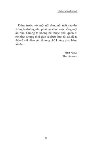 Nhûäng àiïìu bònh dõ

Àûáng trûúác möîi möåt nöîi àau, mêët maát naâo àoá,
chuáng ta dûúâng nhû phaãi lûåa choån cuöåc söëng möåt
lêìn nûäa. Chuáng ta khöng bùæt buöåc phaãi quïn ài
moåi thûá, nhûng thúâi gian seä chûäa laânh têët caã, àïí ta
nhúá vïì vúái niïìm yïu thûúng chûá khöng phaãi bùçng
nöîi àau.
- First News
Theo Internet

51

 