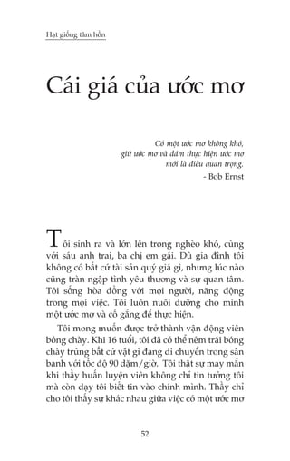 Haåt giöëng têm höìn

Caái giaá cuãa ûúác mú
Coá möåt ûúác mú khöng khoá,
giûä ûúác mú vaâ daám thûåc hiïån ûúác mú
múái laâ àiïìu quan troång.
- Bob Ernst

T

öi sinh ra vaâ lúán lïn trong ngheâo khoá, cuâng
vúái saáu anh trai, ba chõ em gaái. Duâ gia àònh töi
khöng coá bêët cûá taâi saãn quyá giaá gò, nhûng luác naâo
cuäng traân ngêåp tònh yïu thûúng vaâ sûå quan têm.
Töi söëng hoâa àöìng vúái moåi ngûúâi, nùng àöång
trong moåi viïåc. Töi luön nuöi dûúäng cho mònh
möåt ûúác mú vaâ cöë gùæng àïí thûåc hiïån.
Töi mong muöën àûúåc trúã thaânh vêån àöång viïn
boáng chaây. Khi 16 tuöíi, töi àaä coá thïí neám traái boáng
chaây truáng bêët cûá vêåt gò àang di chuyïín trong sên
banh vúái töëc àöå 90 dùåm/giúâ. Töi thêåt sûå may mùæn
khi thêìy huêën luyïån viïn khöng chó tin tûúãng töi
maâ coân daåy töi biïët tin vaâo chñnh mònh. Thêìy chó
cho töi thêëy sûå khaác nhau giûäa viïåc coá möåt ûúác mú

52

 