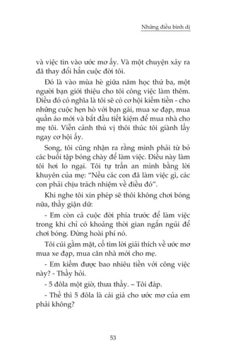 Nhûäng àiïìu bònh dõ

vaâ viïåc tin vaâo ûúác mú êëy. Vaâ möåt chuyïån xaãy ra
àaä thay àöíi hùèn cuöåc àúâi töi.
Àoá laâ vaâo muâa heâ giûäa nùm hoåc thûá ba, möåt
ngûúâi baån giúái thiïåu cho töi cöng viïåc laâm thïm.
Àiïìu àoá coá nghôa laâ töi seä coá cú höåi kiïëm tiïìn - cho
nhûäng cuöåc heån hoâ vúái baån gaái, mua xe àaåp, mua
quêìn aáo múái vaâ bùæt àêìu tiïët kiïåm àïí mua nhaâ cho
meå töi. Viïîn caãnh thuá võ thöi thuác töi giaânh lêëy
ngay cú höåi êëy.
Song, töi cuäng nhêån ra rùçng mònh phaãi tûâ boã
caác buöèi têåp boáng chaây àïí laâm viïåc. Àiïìu naây laâm
töi húi lo ngaåi. Töi tûå trêën an mònh bùçng lúâi
khuyïn cuãa meå: “Nïëu caác con àaä laâm viïåc gò, caác
con phaãi chõu traách nhiïåm vïì àiïìu àoá”.
Khi nghe töi xin pheáp seä thöi khöng chúi boáng
nûäa, thêìy giêån dûä:
- Em coân caã cuöåc àúâi phña trûúác àïí laâm viïåc
trong khi chó coá khoaãng thúâi gian ngùæn nguãi àïí
chúi boáng. Àûâng hoaâi phñ noá.
Töi cuái gùçm mùåt, cöë tòm lúâi giaãi thñch vïì ûúác mú
mua xe àaåp, mua cùn nhaâ múái cho meå.
- Em kiïëm àûúåc bao nhiïu tiïìn vúái cöng viïåc
naây? - Thêìy hoãi.
- 5 àöla möåt giúâ, thûa thêìy. – Töi àaáp.
- Thïë thò 5 àöla laâ caái giaá cho ûúác mú cuãa em
phaãi khöng?

53

 