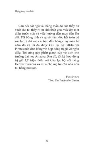 Haåt giöëng têm höìn

Cêu hoãi bêët ngúâ vaâ thùèng thùæn àoá cuãa thêìy àaä
vaåch cho töi thêëy roä sûå khaác biïåt giûäa viïåc àaåt möåt
àiïìu trûúác mùæt vaâ viïåc hûúáng àïën muåc tiïu lêu
daâi. Töi bûâng tónh vaâ quyïët têm döëc hïët toaân böå
sûác lûåc, yá chñ vaâo caác trêån àêëu boáng chaây muâa heâ
nùm àoá vaâ töi àaä àûúåc Cêu laåc böå Pittsburgh
Pirates múâi chúi boáng vúái húåp àöìng trõ giaá 20 ngaân
àöla. Töi cuäng goáp phêìn giaânh cuáp vö àõch cho
trûúâng àaåi hoåc Arizona. Sau àoá, töi kyá húåp àöìng
trõ giaá 1,7 triïåu àöla vúái Cêu laåc böå nöíi tiïëng
Denver Broncos vaâ mua cho meå töi cùn nhaâ nhû
töi hùçng mú ûúác.
- First News
Theo The Inspiration Stories

54

 