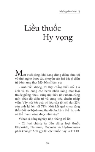 Nhûäng àiïìu bònh dõ

Liïìu thuöëc
Hy voång

M

öåt buöíi saáng, khi àang duâng àiïím têm, töi
vö tònh nghe àûúåc cêu chuyïån cuãa hai baác sô àiïìu
trõ bïånh ung thû. Möåt baác sô têm sûå:
- Anh biïët khöng, töi thêåt chùèng hiïíu nöíi. Caã
anh vaâ töi cuâng cho bïånh nhên uöëng möåt loaåi
thuöëc giöëng nhau, cuâng möåt liïìu nhû nhau, cuâng
möåt phaác àöì àiïìu trõ vaâ cuâng tiïu chuêín nhêåp
viïån. Vêåy maâ kïët quaã trõ liïåu cuãa töi chó àaåt 22%
coân anh laåi lïn túái 74%. Möåt kïët quaã chûa tûâng
thêëy àöëi vúái bïånh ung thû di cùn. Laâm thïë naâo anh
coá thïí thaânh cöng àûúåc nhû vêåy?
Võ baác sô àöìng nghiïåp nheå nhaâng traã lúâi:
- Caã hai chuáng ta àïìu duâng loaåi thuöëc
Etoposide, Platinum, Oncovin vaâ Hydroxyurea
phaãi khöng? Anh goåi tùæt caác thuöëc naây laâ EPOH.

55

 