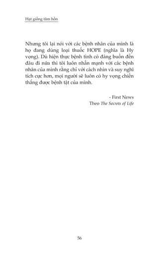 Haåt giöëng têm höìn

Nhûng töi laåi noái vúái caác bïånh nhên cuãa mònh laâ
hoå àang duâng loaåi thuöëc HOPE (nghôa laâ Hy
voång). Duâ hiïån thûåc bïånh tònh coá àaáng buöìn àïën
àêu ài nûäa thò töi luön nhêën maånh vúái caác bïånh
nhên cuãa mònh rùçng chó vúái caách nhòn vaâ suy nghô
tñch cûåc hún, moåi ngûúâi seä luön coá hy voång chiïën
thùæng àûúåc bïånh têåt cuãa mònh.
- First News
Theo The Secrets of Life

56

 