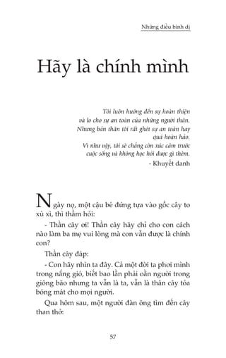 Nhûäng àiïìu bònh dõ

Haäy laâ chñnh mònh
Töi luön hûúáng àïën sûå hoaân thiïån
vaâ lo cho sûå an toaân cuãa nhûäng ngûúâi thên.
Nhûng baãn thên töi rêët gheát sûå an toaân hay
quaá hoaân haão.
Vò nhû vêåy, töi seä chùèng coân xuác caãm trûúác
cuöåc söëng vaâ khöng hoåc hoãi àûúåc gò thïm.
- Khuyïët danh

N

gaây noå, möåt cêåu beá àûáng tûåa vaâo göëc cêy to
xuâ xò, thò thêìm hoãi:
- Thêìn cêy úi! Thêìn cêy haäy chó cho con caách
naâo laâm ba meå vui loâng maâ con vêîn àûúåc laâ chñnh
con?
Thêìn cêy àaáp:
- Con haäy nhòn ta àêy. Caã möåt àúâi ta phúi mònh
trong nùæng gioá, biïët bao lêìn phaãi oùçn ngûúâi trong
giöng baäo nhûng ta vêîn laâ ta, vêîn laâ thên cêy toãa
boáng maát cho moåi ngûúâi.
Qua höm sau, möåt ngûúâi àaân öng tòm àïën cêy
than thúã:

57

 