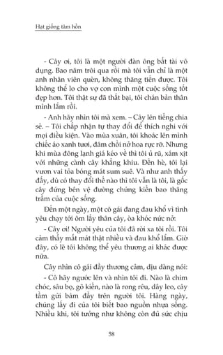 Haåt giöëng têm höìn

- Cêy úi, töi laâ möåt ngûúâi àaân öng bêët taâi vö
duång. Bao nùm tröi qua röìi maâ töi vêîn chó laâ möåt
anh nhên viïn queân, khöng thùng tiïën àûúåc. Töi
khöng thïí lo cho vúå con mònh möåt cuöåc söëng töët
àeåp hún. Töi thêåt sûå àaä thêët baåi, töi chaán baãn thên
mònh lùæm röìi.
- Anh haäy nhòn töi maâ xem. – Cêy lïn tiïëng chia
seã. – Töi chêëp nhêån tûå thay àöíi àïí thñch nghi vúái
moåi àiïìu kiïån. Vaâo muâa xuên, töi khoaác lïn mònh
chiïëc aáo xanh tûúi, àêm chöìi núã hoa rûåc rúä. Nhûng
khi muâa àöng laånh giaá keáo vïì thò töi uã ruä, xaám xõt
vúái nhûäng caânh cêy khùèng khiu. Àïën heâ, töi laåi
vûún vai toãa boáng maát sum suï. Vaâ nhû anh thêëy
àêëy, duâ coá thay àöíi thïë naâo thò töi vêîn laâ töi, laâ göëc
cêy àûáng bïn vïå àûúâng chûáng kiïën bao thùng
trêìm cuãa cuöåc söëng.
Àïën möåt ngaây, möåt cö gaái àang àau khöí vò tònh
yïu chaåy túái öm lêëy thên cêy, oâa khoác nûác núã:
- Cêy úi! Ngûúâi yïu cuãa töi àaä rúâi xa töi röìi. Töi
caãm thêëy mêët maát thêåt nhiïìu vaâ àau khöí lùæm. Giúâ
àêy, coá leä töi khöng thïí yïu thûúng ai khaác àûúåc
nûäa.
Cêy nhòn cö gaái àêìy thûúng caãm, dõu daâng noái:
- Cö haäy ngûúác lïn vaâ nhòn töi ài. Naâo laâ chim
choác, sêu boå, goä kiïën, naâo laâ rong rïu, dêy leo, cêy
têìm gûãi baám àêìy trïn ngûúâi töi. Haâng ngaây,
chuáng lêëy ài cuãa töi biïët bao nguöìn nhûåa söëng.
Nhiïìu khi, töi tûúãng nhû khöng coân àuã sûác chõu
58

 