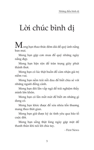 Nhûäng àiïìu bònh dõ

Lúâi chuác bònh dõ

M

ong baån thao thûác àïm daâi àïí quyá aánh nùæng
ban mai.
Mong baån gùåp cún mûa àïí quyá nhûäng ngaây
nùæng àeåp.
Mong baån bêån röån àïí trên troång giêy phuát
thaãnh thúi.
Mong baån coá luác thêåt buöìn àïí caãm nhêån giaá trõ
niïìm vui.
Mong baån nïëm traãi nöîi àau àïí biïët chia seã vúái
nhûäng ngûúâi àöìng caãnh.
Mong baån àöi lêìn vêëp ngaä àïí traãi nghiïåm thêëy
mònh lúán khön.
Mong baån coá lêìn mêët maát àïí biïët ún nhûäng gò
àang coá.
Mong baån khoác àûúåc àïí xoáa nhoâa töín thûúng
mang theo thúâi gian.
Mong baån giûä àûúåc kyá ûác tònh yïu qua baäo töë
cuöåc àúâi.
Mong baån söëng thêåt loâng ngaây gùåp mùåt àïí
thanh thaãn khi noái lúâi chia tay.
- First News

5

 