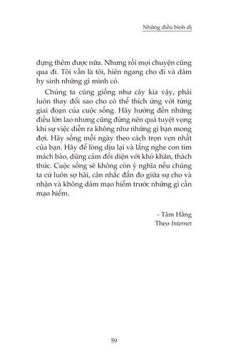 Nhûäng àiïìu bònh dõ

àûång thïm àûúåc nûäa. Nhûng röìi moåi chuyïån cuäng
qua ài. Töi vêîn laâ töi, hiïn ngang cho ài vaâ daám
hy sinh nhûäng gò mònh coá.
Chuáng ta cuäng giöëng nhû cêy kia vêåy, phaãi
luön thay àöíi sao cho coá thïí thñch ûáng vúái tûâng
giai àoaån cuãa cuöåc söëng. Haäy hûúáng àïën nhûäng
àiïìu lúán lao nhûng cuäng àûâng nïn quaá tuyïåt voång
khi sûå viïåc diïîn ra khöng nhû nhûäng gò baån mong
àúåi. Haäy söëng möîi ngaây theo caách troån veån nhêët
cuãa baån. Haäy àïí loâng dõu laåi vaâ lùæng nghe con tim
maách baão, duäng caãm àöëi diïån vúái khoá khùn, thaách
thûác. Cuöåc söëng seä khöng coân yá nghôa nïëu chuáng
ta cûá luön súå haäi, cên nhùæc àùæn ào giûäa sûå cho vaâ
nhêån vaâ khöng daám maåo hiïím trûúác nhûäng gò cêìn
maåo hiïím.
- Têm Hùçng
Theo Internet

59

 