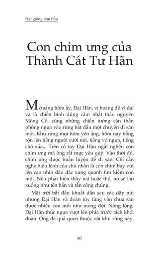Haåt giöëng têm höìn

Con chim ûng cuãa
Thaânh Caát Tû Haän

M

úâ saáng höm êëy, Àaåi Haän, võ hoaâng àïë vô àaåi
vaâ laâ chiïën binh duäng caãm nhêët thaão nguyïn
Möng Cöí, cuâng nhûäng chiïën tûúáng cêån thêìn
phoáng ngûåa vaâo rûâng bùæt àêìu möåt chuyïën ài sùn
múái. Khu rûâng moåi höm yïn ùæng, höm nay böîng
röån lïn tiïëng ngûúâi cûúâi noái, tiïëng voá ngûåa, tiïëng
choá suãa... Trïn cöí tay Àaåi Haän ngêët nghïíu con
chim ûng maâ öng rêët mûåc yïu quyá. Vaâo thúâi àoá,
chim ûng àûúåc huêën luyïån àïí ài sùn. Chó cêìn
nghe hiïåu lïånh cuãa chuã nhên laâ con chim bay vuát
lïn cao nhòn daáo daác xung quanh tòm kiïëm con
möìi. Nïëu phaát hiïån thêëy nai hoùåc thoã, noá seä lao
xuöëng nhû tïn bùæn vaâ têæn cöng chuáng.
Mùåt trúâi bùæt àêìu khuêët dêìn sau caác daäy nuái
nhûng Àaåi Haän vaâ àoaân tuây tuâng vêîn chûa sùn
àûúåc nhiïìu con möìi nhû mong àúåi. Noáng loâng,
Àaåi Haän thuác ngûåa vûúåt lïn phña trûúác taách khoãi
àoaân. Öng àaä quaá quen thuöåc vúái khu rûâng naây.

60

 