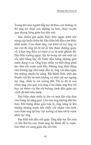 Nhûäng àiïìu bònh dõ

Trong khi moåi ngûúâi tiïëp tuåc ài theo con àûúâng cuä
thò öng laåi choån con àûúâng xa hún, chaåy xuyïn
qua thung luäng giûäa hai daäy nuái.
Sau nhiïìu giúâ quêìn thaão trïn ngûåa dûúái sûác
noáng cuãa buöíi chiïìu heâ, Àaåi Haän bùæt àêìu caãm thêëy
khaát nûúác. Con chim ûng vuåt khoãi cöí tay öng vaâ
lao vuát ài, öng tin laâ noá seä tòm àûúåc àûúâng quay
vïì. Chúåt öng thêëy coá nûúác ró ra tûâ möåt ghïình àaá.
Àaåi Haän xuöëng ngûåa, lêëy tûâ trong tuái sùn möåt caái
cöëc nhoã bùçng baåc röìi bûúác àïën hûáng nhûäng gioåt
nûúác àang ró ra. Öng kiïn nhêîn vaâ biïët rùçng phaãi
lêu lùæm cöëc nûúác múái àêìy. Miïång öng khaát àùæng
nïn khöng kõp chúâ nûúác àêìy ly, öng vöåi àûa ngay
lïn miïång chuêín bõ uöëng. Bêët thònh lònh, möåt êm
thanh vuát lïn tûâ trïn khöng vaâ möåt vêåt xeåt ngang
tay öng, chiïëc ly rúi xuöëng àêët. Thò ra àoá laâ con
chim ûng yïu quyá cuãa öng. Con chim ûng bay túái
bay lui thïm vaâi lêìn röìi buöng caánh àêåu giûäa caác
vaách àaá bïn khe nûúác.
Àaåi Haän nhùåt chiïëc ly lïn vaâ möåt lêìn nûäa àûa
vaâo hûáng laåi tûâng gioåt. Lêìn naây öng khöng àúåi lêu
hún. Khi hûáng àûúåc gêìn nûãa ly, öng nêng ly lïn
miïång nhûng trûúác khi chiïëc cöëc chaåm vaâo möi,
con chim ûng laåi bay vuåt xuöëng vaâ laâm rúát ly nûúác
khoãi tay öng.
Àaåi Haän bùæt àêìu nöíi giêån. Öng tiïëp tuåc lêìn nûäa
vaâ lêìn thûá ba con chim ûng laåi àaánh àöí ly nûúác.
Àaåi Haän vö cuâng giêån dûä, heát lúán:
61

 