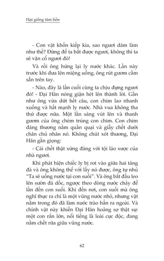 Haåt giöëng têm höìn

- Con vêåt khöën kiïëp kia, sao ngûúi daám laâm
nhû thïë? Àûâng àïí ta bùæt àûúåc ngûúi, khöng thò ta
seä vùån cöí ngûúi àoá!
Vaâ röìi öng hûáng laåi ly nûúác khaác. Lêìn naây
trûúác khi àûa lïn miïång uöëng, öng ruát gûúm cêìm
sùén trïn tay.
- Naâo, àêy laâ lêìn cuöëi cuâng ta chõu àûång ngûúi
àoá! - Àaåi Haän noáng giêån heát lïn thaânh lúâi. Gêìn
nhû öng vûâa dûát hïët cêu, con chim lao nhanh
xuöëng vaâ hêët maånh ly nûúác. Nhaâ vua khöng tha
thûá àûúåc nûäa. Möåt lùçn saáng vuát lïn vaâ thanh
gûúm cuãa öng cheám truáng con chim. Con chim
àaáng thûúng nùçm quùçn quaåi vaâ giêîy chïët dûúái
chên chuã nhên noá. Khöng chuát xoát thûúng, Àaåi
Haän gùçn gioång:
- Caái chïët thêåt xûáng àaáng vúái töåi laáo xûúåc cuãa
nhaâ ngûúi.
Khi phaát hiïån chiïëc ly bõ rúi vaâo giûäa hai taãng
àaá vaâ öng khöng thïí vúái lêëy noá àûúåc, öng tûå nhuã
“Ta seä uöëng nûúác taåi con suöëi”. Vaâ öng bùæt àêìu leo
lïn sûúân àaá döëc, ngûúåc theo doâng nûúác chaãy àïí
lêìn àïën con suöëi. Khi àïën núi, con suöëi maâ öng
nghô thûåc ra chó laâ möåt vuäng nûúác nhoã, nhûng vêåt
nùçm trong àoá àaä laâm nûúác traâo hùèn ra ngoaâi. Vaâ
chñnh vêåt naây khiïën Àaåi Haän hoaãng súå thêåt sûå:
möåt con rùæn lúán, nöíi tiïëng laâ loaâi cûåc àöåc, àang
nùçm chïët rûäa giûäa vuäng nûúác.

62

 
