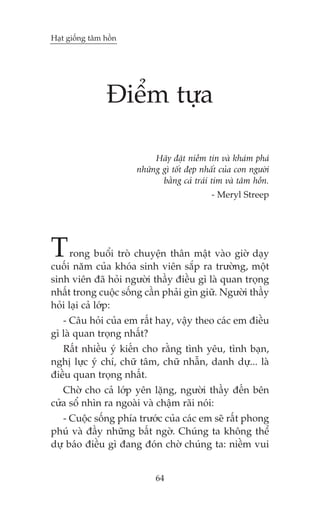 Haåt giöëng têm höìn

Àiïím tûåa
Haäy àùåt niïìm tin vaâ khaám phaá
nhûäng gò töët àeåp nhêët cuãa con ngûúâi
bùçng caã traái tim vaâ têm höìn.
- Meryl Streep

T

rong buöíi troâ chuyïån thên mêåt vaâo giúâ daåy
cuöëi nùm cuãa khoáa sinh viïn sùæp ra trûúâng, möåt
sinh viïn àaä hoãi ngûúâi thêìy àiïìu gò laâ quan troång
nhêët trong cuöåc söëng cêìn phaãi gòn giûä. Ngûúâi thêìy
hoãi laåi caã lúáp:
- Cêu hoãi cuãa em rêët hay, vêåy theo caác em àiïìu
gò laâ quan troång nhêët?
Rêët nhiïìu yá kiïën cho rùçng tònh yïu, tònh baån,
nghõ lûåc yá chñ, chûä têm, chûä nhêîn, danh dûå... laâ
àiïìu quan troång nhêët.
Chúâ cho caã lúáp yïn lùång, ngûúâi thêìy àïën bïn
cûãa söí nhòn ra ngoaâi vaâ chêåm raäi noái:
- Cuöåc söëng phña trûúác cuãa caác em seä rêët phong
phuá vaâ àêìy nhûäng bêët ngúâ. Chuáng ta khöng thïí
dûå baáo àiïìu gò àang àoán chúâ chuáng ta: niïìm vui
64

 