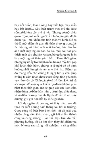 Nhûäng àiïìu bònh dõ

hay nöîi buöìn, thaânh cöng hay thêët baåi, may mùæn
hay bêët haånh... Nïëu biïët trûúác moåi thûá thò cuöåc
söëng seä khöng coân thuá võ nûäa. Nhûng, coá möåt àiïìu
quan troång maâ möîi ngûúâi cêìn luön gòn giûä, àoá laâ
àiïím tûåa – möåt àiïím tûåa tinh thêìn vö hònh. Àoá coá
thïí laâ möåt àiïìu rêët giaãn dõ, thên thûúng trong kyá
ûác möîi ngûúâi: hònh aãnh maái trûúâng thúâi thú êëu,
aánh mùæt möåt ngûúâi baån àaä xa, möåt baâi haát yïu
thñch, möåt cêu chuyïån xa xûa, boáng daáng meå hiïìn
hay möåt ngûúâi thên yïu nhêët... Theo thúâi gian,
nhûäng kyá ûác êëy trúã thaânh niïìm tin maâ möîi khi gùåp
khoá khùn thûã thaách, chuáng ta seä nghô vïì àïí àõnh
hûúáng phaãi laâm gò vaâ nïn nhû thïë naâo. Àiïím tûåa
àoá mang àïën cho chuáng ta nghõ lûåc, yá chñ, giuáp
chuáng ta caãm nhêån àûúåc cuöåc söëng, tònh yïu troån
veån nhû vöën coá. Chuáng ta seä coá àuã loâng kiïn trò vaâ
sûác maånh àïí vûúåt qua. Àiïím tûåa àoá seä khöng phai
nhaåt theo thúâi gian, maâ seä giuáp caác em luön caãm
nhêån àuáng vïì baãn thên mònh, vïì nhûäng àiïìu àang
vaâ seä diïîn ra xung quanh. Kyá ûác àoá cêìn àûúåc nuöi
dûúäng, giûä gòn hún bêët kyâ àiïìu gò khaác.
Lúâi daåy giaãn dõ cuãa ngûúâi thêìy nùm xûa àaä
theo töi suöët nhûäng nùm thaáng sau khi ra trûúâng.
Cuöåc söëng coá biïët bao biïën àöíi, töi àaä traãi qua
nhiïìu cöng viïåc khaác nhau, gùåt haái nhiïìu thaânh
cöng vaâ cuäng khöng ñt lêìn thêët baåi. Àöi khi mêët
phûúng hûúáng, töi àaä tòm caách thay àöíi àiïím tûåa
múái. Nhûng sau cuâng, töi nghiïåm ra rùçng àiïím

65

 