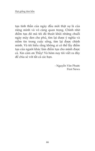 Haåt giöëng têm höìn

tûåa tinh thêìn cuãa ngaây àêìu múái thêåt sûå laâ cuãa
riïng mònh vaâ vö cuâng quan troång. Chñnh nhúâ
àiïím tûåa àoá maâ töi àaä thoaát khoãi nhûäng chuöîi
ngaây mêy àen che phuã, tòm laåi àûúåc yá nghôa vaâ
niïìm tin trong cuöåc söëng, tòm laåi àûúåc chñnh
mònh. Vaâ töi hiïíu rùçng khöng ai coá thïí lêëy àiïím
tûåa cuãa ngûúâi khaác laâm àiïím tûåa cho mònh àûúåc
caã. Xin caãm ún Thêìy! Vaâ höm nay töi viïët ra àêy
àïí chia seã vúái têët caã caác baån.
- Nguyïîn Vùn Phûúác
First News

66

 