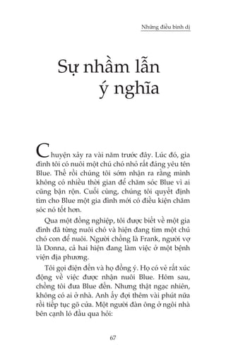 Nhûäng àiïìu bònh dõ

Sûå nhêìm lêîn
yá nghôa

C

huyïån xaãy ra vaâi nùm trûúác àêy. Luác àoá, gia
àònh töi coá nuöi möåt chuá choá nhoã rêët àaáng yïu tïn
Blue. Thïë röìi chuáng töi súám nhêån ra rùçng mònh
khöng coá nhiïìu thúâi gian àïí chùm soác Blue vò ai
cuäng bêån röån. Cuöëi cuâng, chuáng töi quyïët àõnh
tòm cho Blue möåt gia àònh múái coá àiïìu kiïån chùm
soác noá töët hún.
Qua möåt àöìng nghiïåp, töi àûúåc biïët vïì möåt gia
àònh àaä tûâng nuöi choá vaâ hiïån àang tòm möåt chuá
choá con àïí nuöi. Ngûúâi chöìng laâ Frank, ngûúâi vúå
laâ Donna, caã hai hiïån àang laâm viïåc úã möåt bïånh
viïån àõa phûúng.
Töi goåi àiïån àïën vaâ hoå àöìng yá. Hoå coá veã rêët xuác
àöång vïì viïåc àûúåc nhêån nuöi Blue. Höm sau,
chöìng töi àûa Blue àïën. Nhûng thêåt ngaåc nhiïn,
khöng coá ai úã nhaâ. Anh êëy àúåi thïm vaâi phuát nûäa
röìi tiïëp tuåc goä cûãa. Möåt ngûúâi àaân öng úã ngöi nhaâ
bïn caånh loá àêìu qua hoãi:

67

 