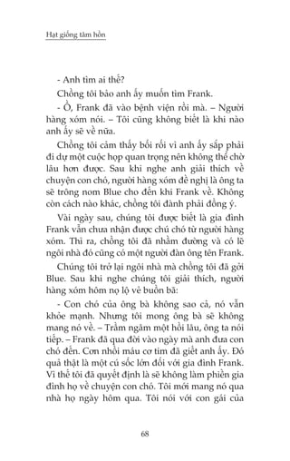 Haåt giöëng têm höìn

- Anh tòm ai thïë?
Chöìng töi baão anh êëy muöën tòm Frank.
- ÖÌ, Frank àaä vaâo bïånh viïån röìi maâ. – Ngûúâi
haâng xoám noái. – Töi cuäng khöng biïët laâ khi naâo
anh êëy seä vïì nûäa.
Chöìng töi caãm thêëy böëi röëi vò anh êëy sùæp phaãi
ài dûå möåt cuöåc hoåp quan troång nïn khöng thïí chúâ
lêu hún àûúåc. Sau khi nghe anh giaãi thñch vïì
chuyïån con choá, ngûúâi haâng xoám àïì nghõ laâ öng ta
seä tröng nom Blue cho àïën khi Frank vïì. Khöng
coân caách naâo khaác, chöìng töi àaânh phaãi àöìng yá.
Vaâi ngaây sau, chuáng töi àûúåc biïët laâ gia àònh
Frank vêîn chûa nhêån àûúåc chuá choá tûâ ngûúâi haâng
xoám. Thò ra, chöìng töi àaä nhêìm àûúâng vaâ coá leä
ngöi nhaâ àoá cuäng coá möåt ngûúâi àaân öng tïn Frank.
Chuáng töi trúã laåi ngöi nhaâ maâ chöìng töi àaä gúãi
Blue. Sau khi nghe chuáng töi giaãi thñch, ngûúâi
haâng xoám höm noå löå veã buöìn baä:
- Con choá cuãa öng baâ khöng sao caã, noá vêîn
khoãe maånh. Nhûng töi mong öng baâ seä khöng
mang noá vïì. – Trêìm ngêm möåt höìi lêu, öng ta noái
tiïëp. – Frank àaä qua àúâi vaâo ngaây maâ anh àûa con
choá àïën. Cún nhöìi maáu cú tim àaä giïët anh êëy. Àoá
quaã thêåt laâ möåt cuá söëc lúán àöëi vúái gia àònh Frank.
Vò thïë töi àaä quyïët àõnh laâ seä khöng laâm phiïìn gia
àònh hoå vïì chuyïån con choá. Töi múái mang noá qua
nhaâ hoå ngaây höm qua. Töi noái vúái con gaái cuãa

68

 