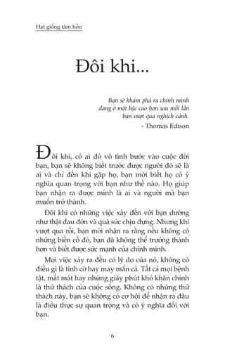 Haåt giöëng têm höìn

Àöi khi...
Baån seä khaám phaá ra chñnh mònh
àang úã möåt bêåc cao hún sau möîi lêìn
baån vûúåt qua nghõch caãnh.
- Thomas Edison

À

öi khi, coá ai àoá vö tònh bûúác vaâo cuöåc àúâi
baån, baån seä khöng biïët trûúác àûúåc ngûúâi àoá seä laâ
ai vaâ chó àïën khi gùåp hoå, baån múái biïët hoå coá yá
nghôa quan troång vúái baån nhû thïë naâo. Hoå giuáp
baån nhêån ra àûúåc mònh laâ ai vaâ ngûúâi maâ baån
muöën trúã thaânh.
Àöi khi coá nhûäng viïåc xaãy àïën vúái baån dûúâng
nhû thêåt àau àúán vaâ quaá sûác chõu àûång. Nhûng khi
vûúåt qua röìi, baån múái nhêån ra rùçng nïëu khöng coá
nhûäng biïën cöë àoá, baån àaä khöng thïí trûúãng thaânh
hún vaâ biïët àûúåc sûác maånh cuãa chñnh mònh.
Moåi viïåc xaãy ra àïìu coá lyá do cuãa noá, khöng coá
àiïìu gò laâ tònh cúâ hay may mùæn caã. Têët caã moåi bïånh
têåt, mêët maát hay nhûäng giêy phuát khoá khùn chñnh
laâ thûã thaách cuãa cuöåc söëng. Khöng coá nhûäng thûã
thaách naây, baån seä khöng coá cú höåi àïí nhêån ra àêu
laâ àiïìu thûåc sûå quan troång vaâ coá yá nghôa àöëi vúái
baån.
6

 