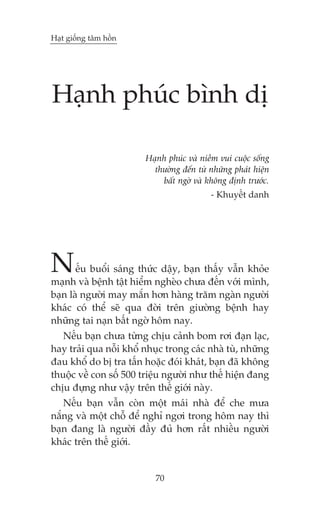Haåt giöëng têm höìn

Haånh phuác bònh dõ
Haånh phuác vaâ niïìm vui cuöåc söëng
thûúâng àïën tûâ nhûäng phaát hiïån
bêët ngúâ vaâ khöng àõnh trûúác.
- Khuyïët danh

N

ïëu buöíi saáng thûác dêåy, baån thêëy vêîn khoãe
maånh vaâ bïånh têåt hiïím ngheâo chûa àïën vúái mònh,
baån laâ ngûúâi may mùæn hún haâng trùm ngaân ngûúâi
khaác coá thïí seä qua àúâi trïn giûúâng bïånh hay
nhûäng tai naån bêët ngúâ höm nay.
Nïëu baån chûa tûâng chõu caãnh bom rúi àaån laåc,
hay traãi qua nöîi khöí nhuåc trong caác nhaâ tuâ, nhûäng
àau khöí do bõ tra têën hoùåc àoái khaát, baån àaä khöng
thuöåc vïì con söë 500 triïåu ngûúâi nhû thïë hiïån àang
chõu àûång nhû vêåy trïn thïë giúái naây.
Nïëu baån vêîn coân möåt maái nhaâ àïí che mûa
nùæng vaâ möåt chöî àïí nghó ngúi trong höm nay thò
baån àang laâ ngûúâi àêìy àuã hún rêët nhiïìu ngûúâi
khaác trïn thïë giúái.

70

 