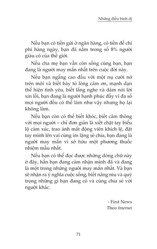 Nhûäng àiïìu bònh dõ

Nïëu baån coá tiïìn gûãi úã ngên haâng, coá tiïìn àïí chi
phñ haâng ngaây, baån àaä nùçm trong söë 8% ngûúâi
giaâu coá cuãa thïë giúái.
Nïëu cha meå baån vêîn coân söëng cuâng baån, baån
àang laâ ngûúâi may mùæn nhêët trïn cuöåc àúâi naây.
Nïëu baån ngêíng cao àêìu vúái möåt nuå cûúâi núã
trïn möi vaâ biïët baây toã loâng caãm ún, maånh daån
thïí hiïån tònh yïu, biïët lùæng nghe vaâ daám noái lúâi
xin löîi, baån àang laâ ngûúâi haånh phuác àêëy vò àa söë
moåi ngûúâi àïìu coá thïí laâm nhû vêåy nhûng hoå laåi
khöng laâm.
Nïëu baån coân coá thïí biïët khoác, biïët caãm thöng
vúái moåi ngûúâi – chó àún giaãn laâ xiïët chùåt tay biïíu
löå caãm xuác, trao aánh mùæt àöång viïn khñch lïå, àùåt
tay mònh lïn vai cuâng im lùång seã chia, baån àang laâ
ngûúâi may mùæn vò súã hûäu möåt phûúng thuöëc
nhiïåm mêìu nhêët.
Nïëu baån coá thïí àoåc àûúåc nhûäng doâng chûä naây
úã àêy, hùèn baån àang caãm nhêån mònh àaä vaâ àang
laâ möåt trong nhûäng ngûúâi may mùæn nhêët. Vaâ baån
seä nhêån ra yá nghôa cuöåc söëng, biïët nêng niu vaâ quyá
troång nhûäng gò baån àang coá vaâ cuâng chia seã vúái
ngûúâi khaác.
- First News
Theo Internet

71

 