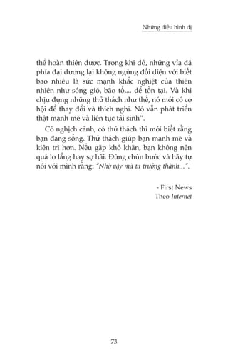 Nhûäng àiïìu bònh dõ

thïí hoaân thiïån àûúåc. Trong khi àoá, nhûäng vóa àaá
phña àaåi dûúng laåi khöng ngûâng àöëi diïån vúái biïët
bao nhiïu laâ sûác maånh khùæc nghiïåt cuãa thiïn
nhiïn nhû soáng gioá, baäo töë,... àïí töìn taåi. Vaâ khi
chõu àûång nhûäng thûã thaách nhû thïë, noá múái coá cú
höåi àïí thay àöíi vaâ thñch nghi. Noá vêîn phaát triïín
thêåt maånh meä vaâ liïn tuåc taái sinh”.
Coá nghõch caãnh, coá thûã thaách thò múái biïët rùçng
baån àang söëng. Thûã thaách giuáp baån maånh meä vaâ
kiïn trò hún. Nïëu gùåp khoá khùn, baån khöng nïn
quaá lo lùæng hay súå haäi. Àûâng chuân bûúác vaâ haäy tûå
noái vúái mònh rùçng: “Nhúâ vêåy maâ ta trûúãng thaânh...”.
- First News
Theo Internet

73

 