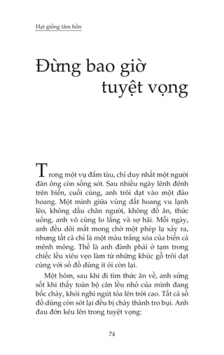 Haåt giöëng têm höìn

Àûâng bao giúâ
tuyïåt voång

T

rong möåt vuå àùæm taâu, chó duy nhêët möåt ngûúâi
àaân öng coân söëng soát. Sau nhiïìu ngaây lïnh àïnh
trïn biïín, cuöëi cuâng, anh tröi daåt vaâo möåt àaão
hoang. Möåt mònh giûäa vuâng àêët hoang vu laånh
leäo, khöng dêëu chên ngûúâi, khöng àöì ùn, thûác
uöëng, anh vö cuâng lo lùæng vaâ súå haäi. Möîi ngaây,
anh àïìu doäi mùæt mong chúâ möåt pheáp laå xaãy ra,
nhûng têët caã chó laâ möåt maâu trùæng xoáa cuãa biïín caã
mïnh möng. Thïë laâ anh àaânh phaãi úã taåm trong
chiïëc lïìu xiïu veåo laâm tûâ nhûäng khuác göî tröi daåt
cuâng vúái söë àöì duâng ñt oãi coân laåi.
Möåt höm, sau khi ài tòm thûác ùn vïì, anh sûãng
söët khi thêëy toaân böå cùn lïìu nhoã cuãa mònh àang
böëc chaáy, khoái nghi nguát toãa lïn trúâi cao. Têët caã söë
àöì duâng coân soát laåi àïìu bõ chaáy thaânh tro buåi. Anh
àau àúán kïu lïn trong tuyïåt voång:
74

 