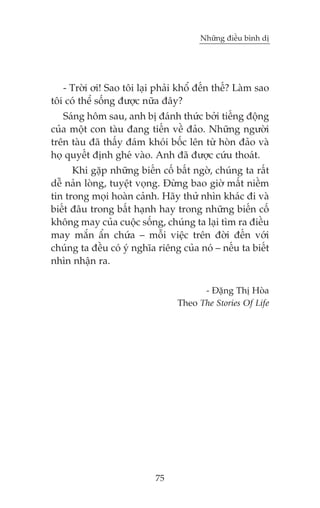 Nhûäng àiïìu bònh dõ

- Trúâi úi! Sao töi laåi phaãi khöí àïën thïë? Laâm sao
töi coá thïí söëng àûúåc nûäa àêy?
Saáng höm sau, anh bõ àaánh thûác búãi tiïëng àöång
cuãa möåt con taâu àang tiïën vïì àaão. Nhûäng ngûúâi
trïn taâu àaä thêëy àaám khoái böëc lïn tûâ hoân àaão vaâ
hoå quyïët àõnh gheá vaâo. Anh àaä àûúåc cûáu thoaát.
Khi gùåp nhûäng biïën cöë bêët ngúâ, chuáng ta rêët
dïî naãn loâng, tuyïåt voång. Àûâng bao giúâ mêët niïìm
tin trong moåi hoaân caãnh. Haäy thûã nhòn khaác ài vaâ
biïët àêu trong bêët haånh hay trong nhûäng biïën cöë
khöng may cuãa cuöåc söëng, chuáng ta laåi tòm ra àiïìu
may mùæn êín chûáa – möîi viïåc trïn àúâi àïën vúái
chuáng ta àïìu coá yá nghôa riïng cuãa noá – nïëu ta biïët
nhòn nhêån ra.
- Àùång Thõ Hoâa
Theo The Stories Of Life

75

 