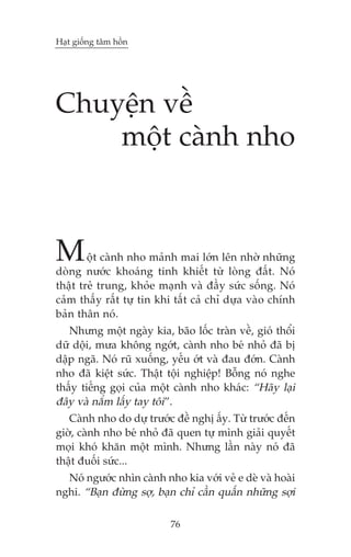 Haåt giöëng têm höìn

Chuyïån vïì
möåt caânh nho

M

öåt caânh nho maãnh mai lúán lïn nhúâ nhûäng
doâng nûúác khoaáng tinh khiïët tûâ loâng àêët. Noá
thêåt treã trung, khoãe maånh vaâ àêìy sûác söëng. Noá
caãm thêëy rêët tûå tin khi têët caã chó dûåa vaâo chñnh
baãn thên noá.
Nhûng möåt ngaây kia, baäo löëc traân vïì, gioá thöíi
dûä döåi, mûa khöng ngúát, caânh nho beá nhoã àaä bõ
dêåp ngaä. Noá ruä xuöëng, yïëu úát vaâ àau àúán. Caânh
nho àaä kiïåt sûác. Thêåt töåi nghiïåp! Böîng noá nghe
thêëy tiïëng goåi cuãa möåt caânh nho khaác: “Haäy laåi
àêy vaâ nùæm lêëy tay töi”.
Caânh nho do dûå trûúác àïì nghõ êëy. Tûâ trûúác àïën
giúâ, caânh nho beá nhoã àaä quen tûå mònh giaãi quyïët
moåi khoá khùn möåt mònh. Nhûng lêìn naây noá àaä
thêåt àuöëi sûác...
Noá ngûúác nhòn caânh nho kia vúái veã e deâ vaâ hoaâi
nghi. “Baån àûâng súå, baån chó cêìn quêën nhûäng súåi
76

 
