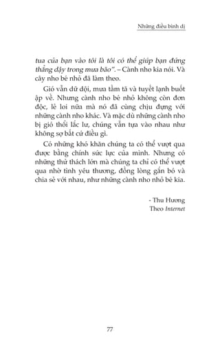 Nhûäng àiïìu bònh dõ

tua cuãa baån vaâo töi laâ töi coá thïí giuáp baån àûáng
thùèng dêåy trong mûa baäo”. – Caânh nho kia noái. Vaâ
cêy nho beá nhoã àaä laâm theo.
Gioá vêîn dûä döåi, mûa têìm taä vaâ tuyïët laånh buöët
êåp vïì. Nhûng caânh nho beá nhoã khöng coân àún
àöåc, leã loi nûäa maâ noá àaä cuâng chõu àûång vúái
nhûäng caânh nho khaác. Vaâ mùåc duâ nhûäng caânh nho
bõ gioá thöíi lùæc lû, chuáng vêîn tûåa vaâo nhau nhû
khöng súå bêët cûá àiïìu gò.
Coá nhûäng khoá khùn chuáng ta coá thïí vûúåt qua
àûúåc bùçng chñnh sûác lûåc cuãa mònh. Nhûng coá
nhûäng thûã thaách lúán maâ chuáng ta chó coá thïí vûúåt
qua nhúâ tònh yïu thûúng, àöìng loâng gùæn boá vaâ
chia seã vúái nhau, nhû nhûäng caânh nho nhoã beá kia.
- Thu Hûúng
Theo Internet

77

 