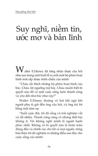 Haåt giöëng têm höìn

Suy nghô, niïìm tin,
ûúác mú vaâ baãn lônh

W

alter E.Disney àaä tûâng nhêån àûúåc cêu hoãi
nhû sau trong möåt buöíi lïî ra mùæt möåt böå phim hoaåt
hònh múái sùæp àûúåc trònh chiïëu cuãa mònh:
“Chaáu rêët thñch nhûäng böå phim hoaåt hònh cuãa
baác. Chaáu rêët ngûúäng möå baác. Chaáu muöën biïët bñ
quyïët naâo àïí coá möåt cuöåc söëng luön thaânh cöng
vaâ yïu àúâi nhû baác nhû vêåy?”
Walter E.Disney thoaáng veã húi bêët ngúâ khi
ngûúâi phuå taá gúãi àïën öng cêu hoãi, vaâ öng traã lúâi
bùçng möåt têm sûå:
“Suöët cuöåc àúâi, töi àaä söëng vaâ traãi nghiïåm vêët
vaã rêët nhiïìu. Thaânh cöng cuäng coá nhûng thêët baåi
khöng ñt. Töi khöng nghô mònh laâ ngûúâi haånh
phuác nhêët. Khöng coá bñ quyïët naâo laâ hoaân toaân
àuáng àùæn vaâ chñnh xaác cho têët caã moåi ngûúâi, riïng
baãn thên töi àaä nghiïåm ra nhûäng àiïìu sau àêy cho
cuöåc söëng cuãa mònh:
78

 