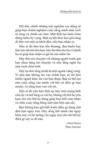 Nhûäng àiïìu bònh dõ

Àöi khi, chñnh nhûäng traãi nghiïåm cay àùæng seä
giuáp baån chiïm nghiïåm cuöåc söëng mònh möåt caách
roä raâng vaâ chñnh xaác hún. Möåt thêët baåi luön chûáa
àûång niïìm hy voång. Möåt sûå kïët thuác bao giúâ cuäng
ài liïìn vúái möåt sûå khúãi àêìu, nïëu baån nhêån ra.
Nïëu ai àoá laâm baån töín thûúng, àau buöìn hay
laâm tan naát traái tim baån, haäy tha thûá cho hoå vò chñnh
hoå seä giuáp baån nhêån ra giaá trõ cuãa niïìm tin.
Haäy thûã noái chuyïån vúái nhûäng ngûúâi trûúác giúâ
baån chûa tûâng troâ chuyïån vaâ nïn lùæng nghe hoå
möåt caách chên tònh.
Haäy tûå nhuã rùçng mònh laâ möåt ngûúâi vûäng vaâng.
Vò nïëu baån khöng tin vaâo chñnh baån, seä rêët khoá
khiïën ngûúâi khaác tin vaâo baån àûúåc. Baån coá thïí taåo
nïn cuöåc söëng cuãa mònh vúái bêët cûá àiïìu gò baån
muöën, vaâ söëng troån veån vúái noá.
Nïëu ai àoá yïu baån thêåt sûå, haäy trên troång tònh
caãm êëy vaâ múã loâng ra vúái hoå, khöng chó búãi hoå yïu
baån, maâ coân búãi hoå àang giuáp baån biïët caãm nhêån
vaâ nhòn cuöåc söëng bùçng möåt têm höìn sêu sùæc.
Baån khöng bao giúâ biïët trûúác àiïìu gò àang chúâ
àoán baån ngaây mai. Haäy söëng hïët mònh cho ngaây
höm nay vaâ tin tûúãng vaâo ngaây mai cho duâ bêët kyâ
àiïìu gò xaãy ra ài nûäa.
- First News
Theo Internet

7

 
