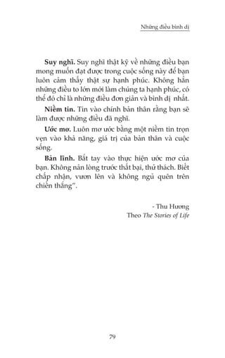 Nhûäng àiïìu bònh dõ

Suy nghô. Suy nghô thêåt kyä vïì nhûäng àiïìu baån
mong muöën àaåt àûúåc trong cuöåc söëng naây àïí baån
luön caãm thêëy thêåt sûå haånh phuác. Khöng hùèn
nhûäng àiïìu to lúán múái laâm chuáng ta haånh phuác, coá
thïí àoá chó laâ nhûäng àiïìu àún giaãn vaâ bònh dõ nhêët.
Niïìm tin. Tin vaâo chñnh baãn thên rùçng baån seä
laâm àûúåc nhûäng àiïìu àaä nghô.
Ûúác mú. Luön mú ûúác bùçng möåt niïìm tin troån
veån vaâo khaã nùng, giaá trõ cuãa baãn thên vaâ cuöåc
söëng.
Baãn lônh. Bùæt tay vaâo thûåc hiïån ûúác mú cuãa
baån. Khöng naãn loâng trûúác thêët baåi, thûã thaách. Biïët
chêëp nhêån, vûún lïn vaâ khöng nguã quïn trïn
chiïën thùæng”.
- Thu Hûúng
Theo The Stories of Life

79

 