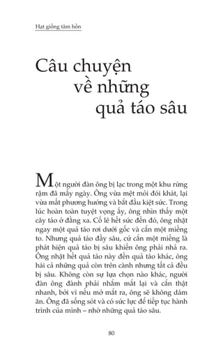 Haåt giöëng têm höìn

Cêu chuyïån
vïì nhûäng
quaã taáo sêu

M

öåt ngûúâi àaân öng bõ laåc trong möåt khu rûâng
rêåm àaä mêëy ngaây. Öng vûâa mïåt moãi àoái khaát, laåi
vûâa mêët phûúng hûúáng vaâ bùæt àêìu kiïåt sûác. Trong
luác hoaân toaân tuyïåt voång êëy, öng nhòn thêëy möåt
cêy taáo úã àùçng xa. Cöë lï hïët sûác àïën àoá, öng nhùåt
ngay möåt quaã taáo rúi dûúái göëc vaâ cùæn möåt miïëng
to. Nhûng quaã taáo àêìy sêu, cûá cùæn möåt miïëng laâ
phaát hiïån quaã taáo bõ sêu khiïën öng phaãi nhaã ra.
Öng nhùåt hïët quaã taáo naây àïën quaã taáo khaác, öng
haái caã nhûäng quaã coân trïn caânh nhûng têët caã àïìu
bõ sêu. Khöng coân sûå lûåa choån naâo khaác, ngûúâi
àaân öng àaânh phaãi nhùæm mùæt laåi vaâ cùæn thêåt
nhanh, búãi vò nïëu múã mùæt ra, öng seä khöng daám
ùn. Öng àaä söëng soát vaâ coá sûác lûåc àïí tiïëp tuåc haânh
trònh cuãa mònh – nhúâ nhûäng quaã taáo sêu.
80

 