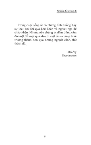 Nhûäng àiïìu bònh dõ

Trong cuöåc söëng seä coá nhûäng tònh huöëng hay
sûå thêåt àöi khi quaá khoá khùn vaâ nghiïåt ngaä àïí
chêëp nhêån. Nhûng nïëu chuáng ta daám duäng caãm
àöëi mùåt àïí vûúåt qua, duâ chó möåt lêìn – chuáng ta seä
trûúãng thaânh hún qua nhûäng nghõch caãnh, thûã
thaách àoá.
- Baão Vy
Theo Internet

81

 