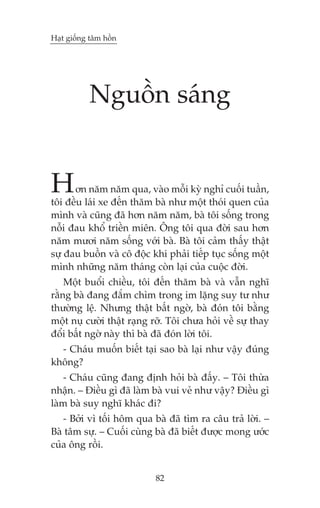 Haåt giöëng têm höìn

Nguöìn saáng

H

ún nùm nùm qua, vaâo möîi kyâ nghó cuöëi tuêìn,
töi àïìu laái xe àïën thùm baâ nhû möåt thoái quen cuãa
mònh vaâ cuäng àaä hún nùm nùm, baâ töi söëng trong
nöîi àau khöí triïìn miïn. Öng töi qua àúâi sau hún
nùm mûúi nùm söëng vúái baâ. Baâ töi caãm thêëy thêåt
sûå àau buöìn vaâ cö àöåc khi phaãi tiïëp tuåc söëng möåt
mònh nhûäng nùm thaáng coân laåi cuãa cuöåc àúâi.
Möåt buöíi chiïìu, töi àïën thùm baâ vaâ vêîn nghô
rùçng baâ àang àùæm chòm trong im lùång suy tû nhû
thûúâng lïå. Nhûng thêåt bêët ngúâ, baâ àoán töi bùçng
möåt nuå cûúâi thêåt raång rúä. Töi chûa hoãi vïì sûå thay
àöíi bêët ngúâ naây thò baâ àaä àoán lúâi töi.
- Chaáu muöën biïët taåi sao baâ laåi nhû vêåy àuáng
khöng?
- Chaáu cuäng àang àõnh hoãi baâ àêëy. – Töi thûâa
nhêån. – Àiïìu gò àaä laâm baâ vui veã nhû vêåy? Àiïìu gò
laâm baâ suy nghô khaác ài?
- Búãi vò töëi höm qua baâ àaä tòm ra cêu traã lúâi. –
Baâ têm sûåå. – Cuöëi cuâng baâ àaä biïët àûúåc mong ûúác
cuãa öng röìi.
82

 