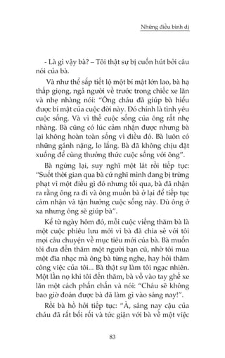 Nhûäng àiïìu bònh dõ

- Laâ gò vêåy baâ? – Töi thêåt sûå bõ cuöën huát búãi cêu
noái cuãa baâ.
Vaâ nhû thïí sùæp tiïët löå möåt bñ mêåt lúán lao, baâ haå
thêëp gioång, ngaã ngûúâi vïì trûúác trong chiïëc xe lùn
vaâ nheå nhaâng noái: “Öng chaáu àaä giuáp baâ hiïíu
àûúåc bñ mêåt cuãa cuöåc àúâi naây. Àoá chñnh laâ tònh yïu
cuöåc söëng. Vaâ vò thïë cuöåc söëng cuãa öng rêët nheå
nhaâng. Baâ cuäng coá luác caãm nhêån àûúåc nhûng baâ
laåi khöng hoaân toaân söëng vò àiïìu àoá. Baâ luön coá
nhûäng gaánh nùång, lo lùæng. Baâ àaä khöng chõu àùåt
xuöëng àïí cuâng thûúãng thûác cuöåc söëng vúái öng”.
Baâ ngûâng laåi, suy nghô möåt laát röìi tiïëp tuåc:
“Suöët thúâi gian qua baâ cûá nghô mònh àang bõ trûâng
phaåt vò möåt àiïìu gò àoá nhûng töëi qua, baâ àaä nhêån
ra rùçng öng ra ài vaâ öng muöën baâ úã laåi àïí tiïëp tuåc
caãm nhêån vaâ têån hûúãng cuöåc söëng naây. Duâ öng úã
xa nhûng öng seä giuáp baâ”.
Kïí tûâ ngaây höm àoá, möîi cuöåc viïëng thùm baâ laâ
möåt cuöåc phiïu lûu múái vò baâ àaä chia seã vúái töi
moåi cêu chuyïån vïì muåc tiïu múái cuãa baâ. Baâ muöën
töi àûa àïën thùm möåt ngûúâi baån cuä, nhúâ töi mua
möåt àôa nhaåc maâ öng baâ tûâng nghe, hay hoãi thùm
cöng viïåc cuãa töi... Baâ thêåt sûå laâm töi ngaåc nhiïn.
Möåt lêìn noå khi töi àïën thùm, baâ vöî vaâo tay ghïë xe
lùn möåt caách phêën chêën vaâ noái: “Chaáu seä khöng
bao giúâ àoaán àûúåc baâ àaä laâm gò vaâo saáng nay!”.
Röìi baâ höì húãi tiïëp tuåc: “AÂ, saáng nay cêåu cuãa
chaáu àaä rêët böëi röëi vaâ tûác giêån vúái baâ vïì möåt viïåc
83

 