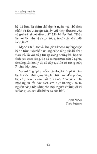 Haåt giöëng têm höìn

baâ àaä laâm. Baâ thêåm chñ khöng ngêìn ngaåi, baâ àoán
nhêån sûå tûác giêån cuãa cêåu êëy vúái niïìm thûúng yïu
vaâ gûãi traã laåi vúái niïìm vui”. Mùæt baâ lêëp laánh. “Thêåt
laâ möåt àiïìu thuá võ vaâ cún tûác giêån cuãa cêåu chaáu àaä
tan biïën”.
Mùåc duâ tuöíi taác vaâ thúâi gian khöng ngûâng cuöåc
haânh trònh taân nhêîn nhûng cuöåc söëng cuãa baâ thêåt
tûúi treã. Baâ vêîn tiïëp tuåc aáp duång nhûäng baâi hoåc vïì
tònh yïu cuöåc söëng. Baâ àaä coá möåt muåc tiïu yá nghôa
àïí söëng vaâ möåt lyá do àïí tiïëp tuåc töìn taåi trong suöët
7 nùm tiïëp theo.
Vaâo nhûäng ngaây cuöëi cuöåc àúâi, baâ töi phaãi nùçm
bïånh viïån. Möåt ngaây kia, khi töi bûúác àïën phoâng
baâ, cö y taá nhòn vaâo mùæt töi vaâ noái: “Baâ cuãa em laâ
möåt ngûúâi rêët àùåc biïåt, em biïët khöng... baâ laâ
nguöìn saáng toãa saáng cho moåi ngûúâi chuáng töi vò
sûå laåc quan yïu àúâi hiïëm coá cuãa baâ”.
- First News
Theo Internet

84

 